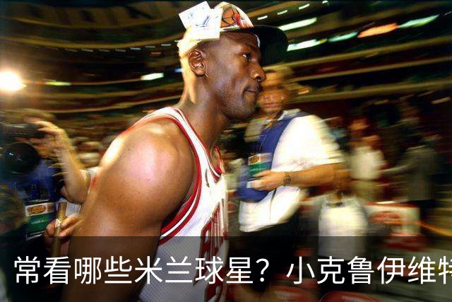 常看哪些米兰球星？小克鲁伊维特：我父亲、巴神，还有西多夫